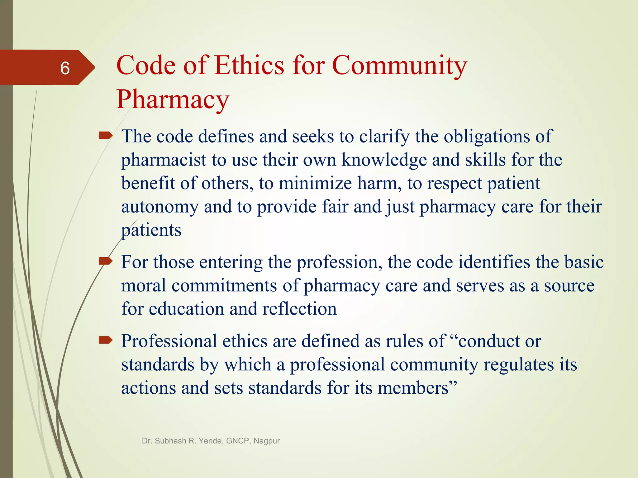 Code of Ethics for Community
Pharmacy
 The code defines and seeks to clarify the obligations of
pharmacist to use their own knowledge and skills for the
benefit of others, to minimize harm, to respect patient
autonomy and to provide fair and just pharmacy care for their
patients
 For those entering the profession, the code identifies the basic
moral commitments of pharmacy care and serves as a source
for education and reflection
 Professional ethics are defined as rules of “conduct or
standards by which a professional community regulates its
actions and sets standards for its members”
Dr. Subhash R. Yende, GNCP, Nagpur
6
 