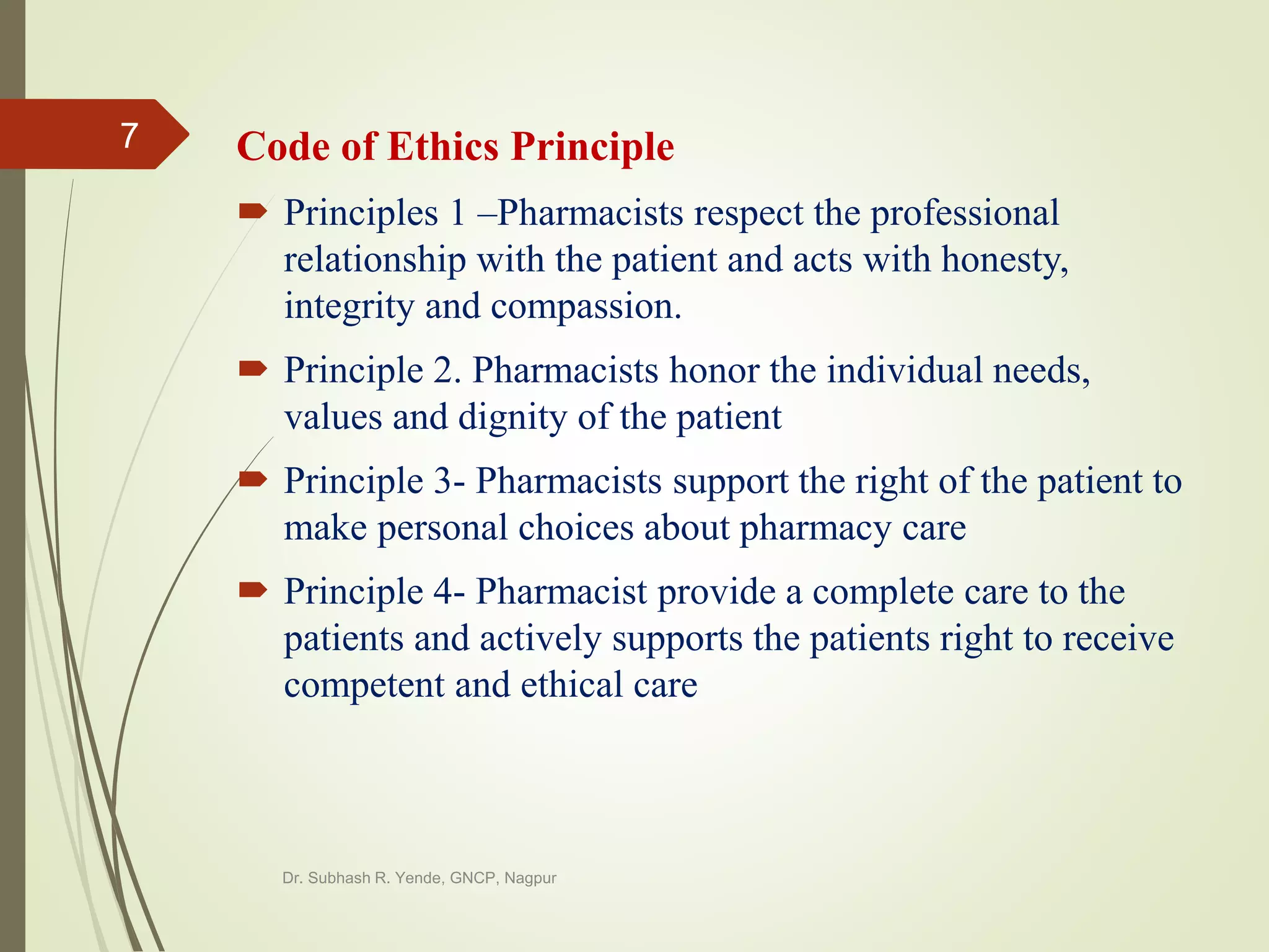 Code of Ethics Principle
 Principles 1 –Pharmacists respect the professional
relationship with the patient and acts with honesty,
integrity and compassion.
 Principle 2. Pharmacists honor the individual needs,
values and dignity of the patient
 Principle 3- Pharmacists support the right of the patient to
make personal choices about pharmacy care
 Principle 4- Pharmacist provide a complete care to the
patients and actively supports the patients right to receive
competent and ethical care
Dr. Subhash R. Yende, GNCP, Nagpur
7
 