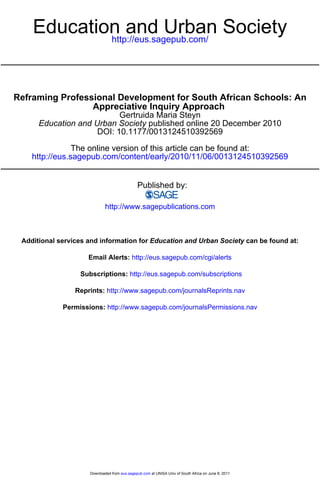 Education and Urban Society 
http://eus.sagepub.com/ 
Reframing Professional Development for South African Schools: An 
Appreciative Inquiry Approach 
Gertruida Maria Steyn 
Education and Urban Society published online 20 December 2010 
DOI: 10.1177/0013124510392569 
The online version of this article can be found at: 
http://eus.sagepub.com/content/early/2010/11/06/0013124510392569 
Published by: 
http://www.sagepublications.com 
Additional services and information for Education and Urban Society can be found at: 
Email Alerts: http://eus.sagepub.com/cgi/alerts 
Subscriptions: http://eus.sagepub.com/subscriptions 
Reprints: http://www.sagepub.com/journalsReprints.nav 
Permissions: http://www.sagepub.com/journalsPermissions.nav 
Downloaded from eus.sagepub.com at UNISA Univ of South Africa on June 8, 2011 
 