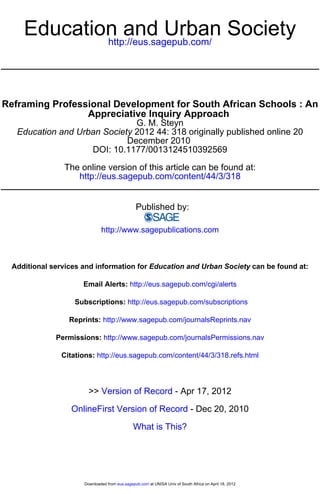 Education and Urban Society 
http://eus.sagepub.com/ 
Reframing Professional Development for South African Schools : An 
Appreciative Inquiry Approach 
G. M. Steyn 
Education and Urban Society 2012 44: 318 originally published online 20 
December 2010 
DOI: 10.1177/0013124510392569 
The online version of this article can be found at: 
http://eus.sagepub.com/content/44/3/318 
Published by: 
http://www.sagepublications.com 
Additional services and information for Education and Urban Society can be found at: 
Email Alerts: http://eus.sagepub.com/cgi/alerts 
Subscriptions: http://eus.sagepub.com/subscriptions 
Reprints: http://www.sagepub.com/journalsReprints.nav 
Permissions: http://www.sagepub.com/journalsPermissions.nav 
Citations: http://eus.sagepub.com/content/44/3/318.refs.html 
>> Version of Record - Apr 17, 2012 
OnlineFirst Version of Record - Dec 20, 2010 
What is This? 
Downloaded from eus.sagepub.com at UNISA Univ of South Africa on April 18, 2012 
 