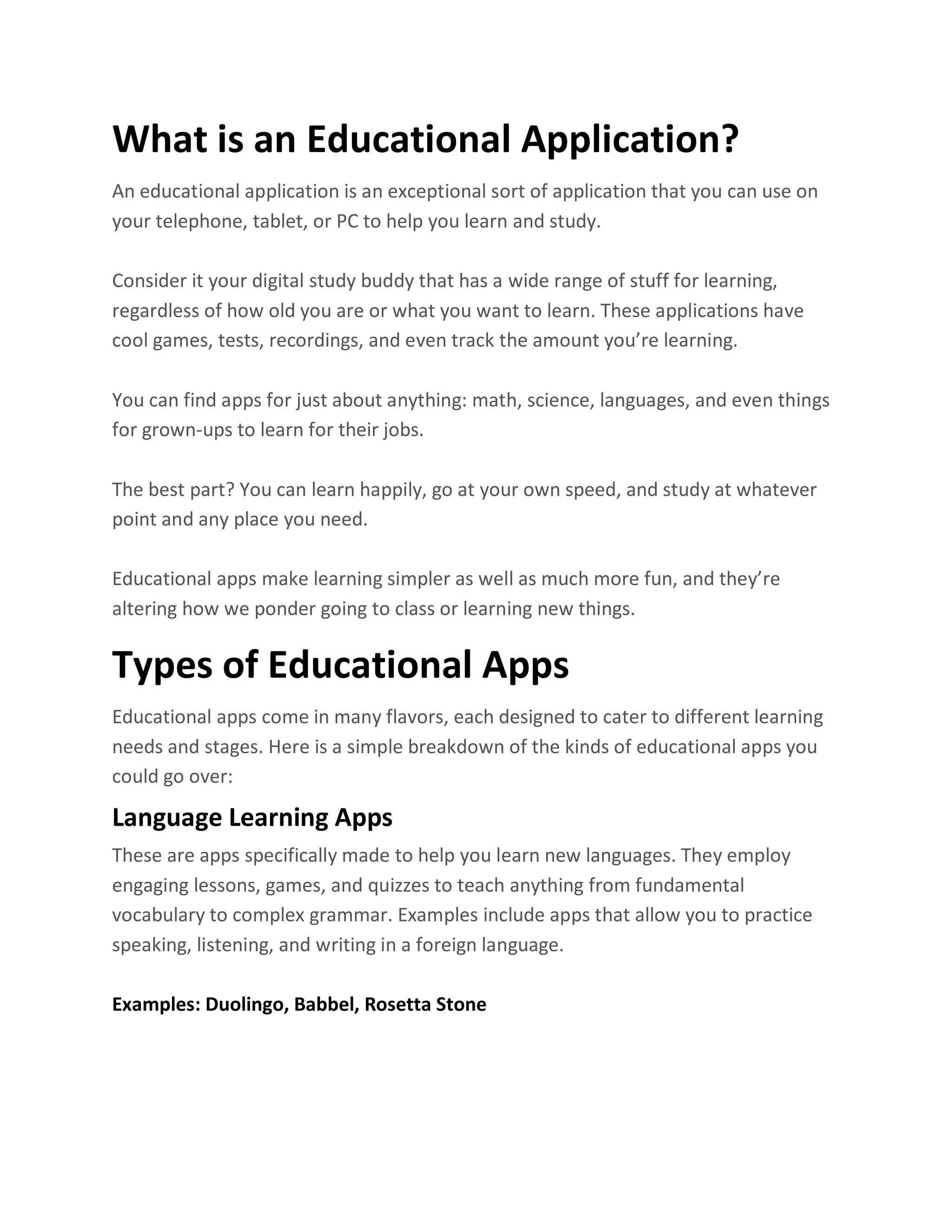 What is an Educational Application?
An educational application is an exceptional sort of application that you can use on
your telephone, tablet, or PC to help you learn and study.
Consider it your digital study buddy that has a wide range of stuff for learning,
regardless of how old you are or what you want to learn. These applications have
cool games, tests, recordings, and even track the amount you’re learning.
You can find apps for just about anything: math, science, languages, and even things
for grown-ups to learn for their jobs.
The best part? You can learn happily, go at your own speed, and study at whatever
point and any place you need.
Educational apps make learning simpler as well as much more fun, and they’re
altering how we ponder going to class or learning new things.
Types of Educational Apps
Educational apps come in many flavors, each designed to cater to different learning
needs and stages. Here is a simple breakdown of the kinds of educational apps you
could go over:
Language Learning Apps
These are apps specifically made to help you learn new languages. They employ
engaging lessons, games, and quizzes to teach anything from fundamental
vocabulary to complex grammar. Examples include apps that allow you to practice
speaking, listening, and writing in a foreign language.
Examples: Duolingo, Babbel, Rosetta Stone
 