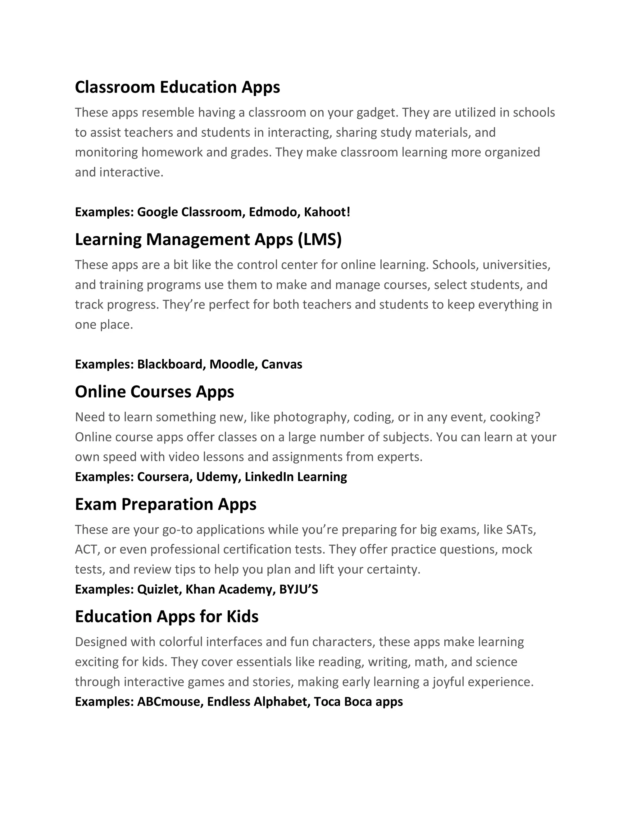 Classroom Education Apps
These apps resemble having a classroom on your gadget. They are utilized in schools
to assist teachers and students in interacting, sharing study materials, and
monitoring homework and grades. They make classroom learning more organized
and interactive.
Examples: Google Classroom, Edmodo, Kahoot!
Learning Management Apps (LMS)
These apps are a bit like the control center for online learning. Schools, universities,
and training programs use them to make and manage courses, select students, and
track progress. They’re perfect for both teachers and students to keep everything in
one place.
Examples: Blackboard, Moodle, Canvas
Online Courses Apps
Need to learn something new, like photography, coding, or in any event, cooking?
Online course apps offer classes on a large number of subjects. You can learn at your
own speed with video lessons and assignments from experts.
Examples: Coursera, Udemy, LinkedIn Learning
Exam Preparation Apps
These are your go-to applications while you’re preparing for big exams, like SATs,
ACT, or even professional certification tests. They offer practice questions, mock
tests, and review tips to help you plan and lift your certainty.
Examples: Quizlet, Khan Academy, BYJU’S
Education Apps for Kids
Designed with colorful interfaces and fun characters, these apps make learning
exciting for kids. They cover essentials like reading, writing, math, and science
through interactive games and stories, making early learning a joyful experience.
Examples: ABCmouse, Endless Alphabet, Toca Boca apps
 