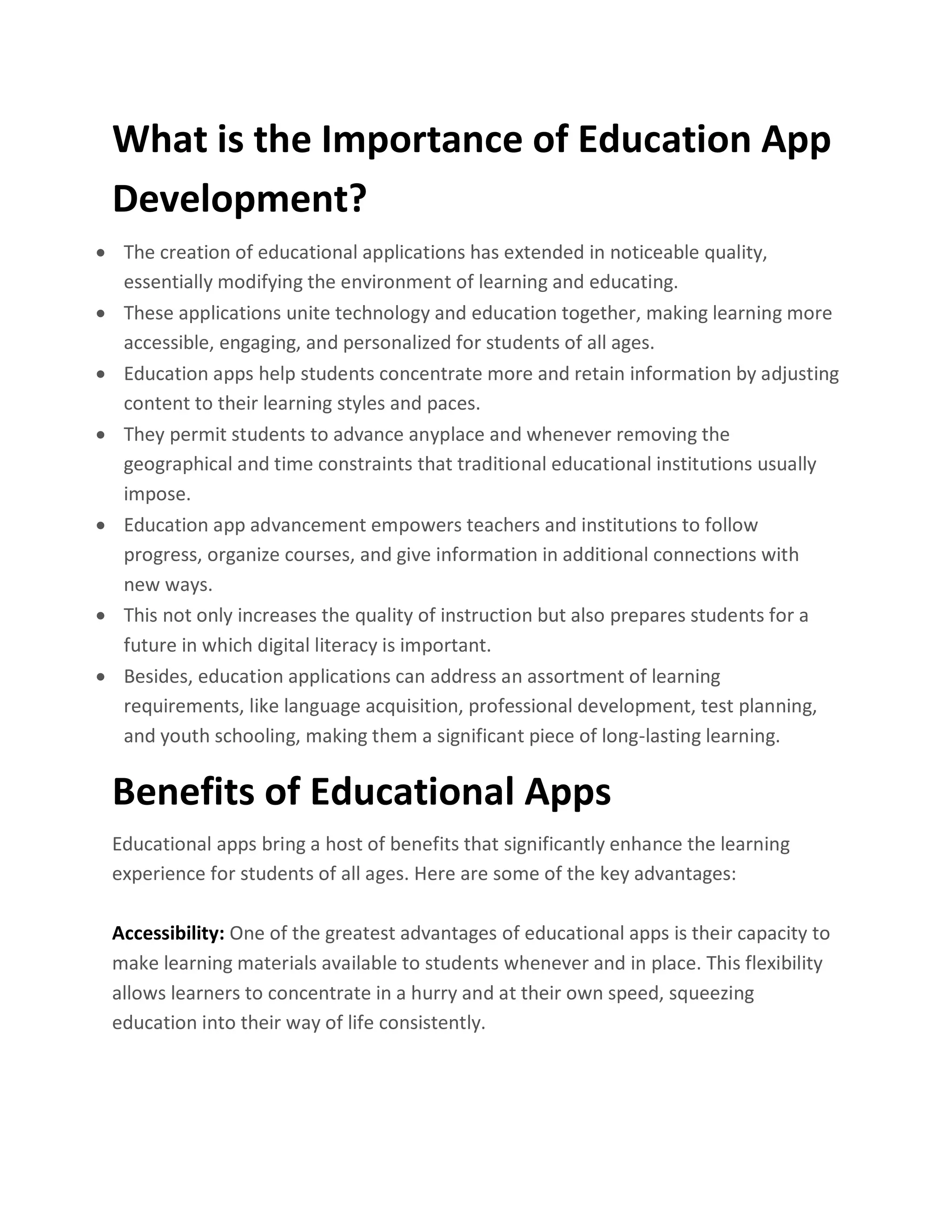 What is the Importance of Education App
Development?
• The creation of educational applications has extended in noticeable quality,
essentially modifying the environment of learning and educating.
• These applications unite technology and education together, making learning more
accessible, engaging, and personalized for students of all ages.
• Education apps help students concentrate more and retain information by adjusting
content to their learning styles and paces.
• They permit students to advance anyplace and whenever removing the
geographical and time constraints that traditional educational institutions usually
impose.
• Education app advancement empowers teachers and institutions to follow
progress, organize courses, and give information in additional connections with
new ways.
• This not only increases the quality of instruction but also prepares students for a
future in which digital literacy is important.
• Besides, education applications can address an assortment of learning
requirements, like language acquisition, professional development, test planning,
and youth schooling, making them a significant piece of long-lasting learning.
Benefits of Educational Apps
Educational apps bring a host of benefits that significantly enhance the learning
experience for students of all ages. Here are some of the key advantages:
Accessibility: One of the greatest advantages of educational apps is their capacity to
make learning materials available to students whenever and in place. This flexibility
allows learners to concentrate in a hurry and at their own speed, squeezing
education into their way of life consistently.
 