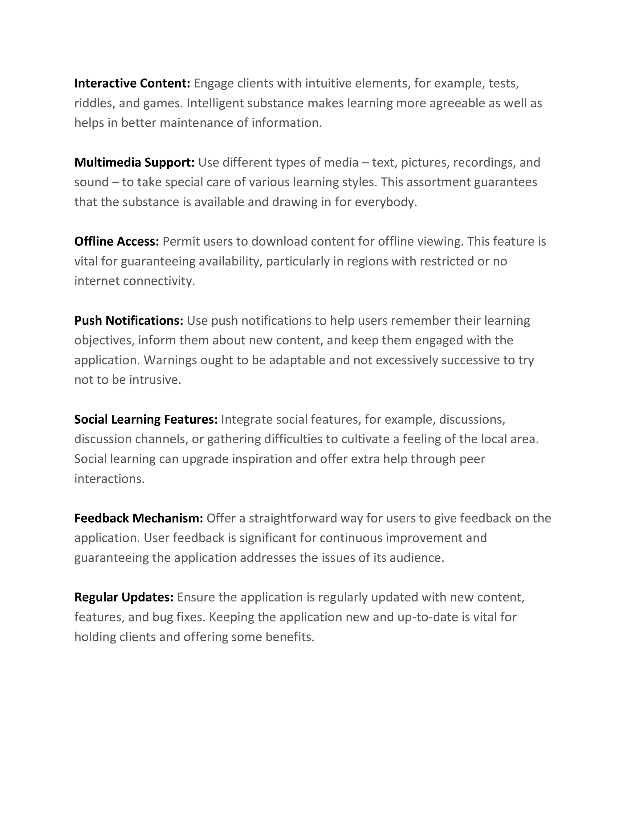 Interactive Content: Engage clients with intuitive elements, for example, tests,
riddles, and games. Intelligent substance makes learning more agreeable as well as
helps in better maintenance of information.
Multimedia Support: Use different types of media – text, pictures, recordings, and
sound – to take special care of various learning styles. This assortment guarantees
that the substance is available and drawing in for everybody.
Offline Access: Permit users to download content for offline viewing. This feature is
vital for guaranteeing availability, particularly in regions with restricted or no
internet connectivity.
Push Notifications: Use push notifications to help users remember their learning
objectives, inform them about new content, and keep them engaged with the
application. Warnings ought to be adaptable and not excessively successive to try
not to be intrusive.
Social Learning Features: Integrate social features, for example, discussions,
discussion channels, or gathering difficulties to cultivate a feeling of the local area.
Social learning can upgrade inspiration and offer extra help through peer
interactions.
Feedback Mechanism: Offer a straightforward way for users to give feedback on the
application. User feedback is significant for continuous improvement and
guaranteeing the application addresses the issues of its audience.
Regular Updates: Ensure the application is regularly updated with new content,
features, and bug fixes. Keeping the application new and up-to-date is vital for
holding clients and offering some benefits.
 