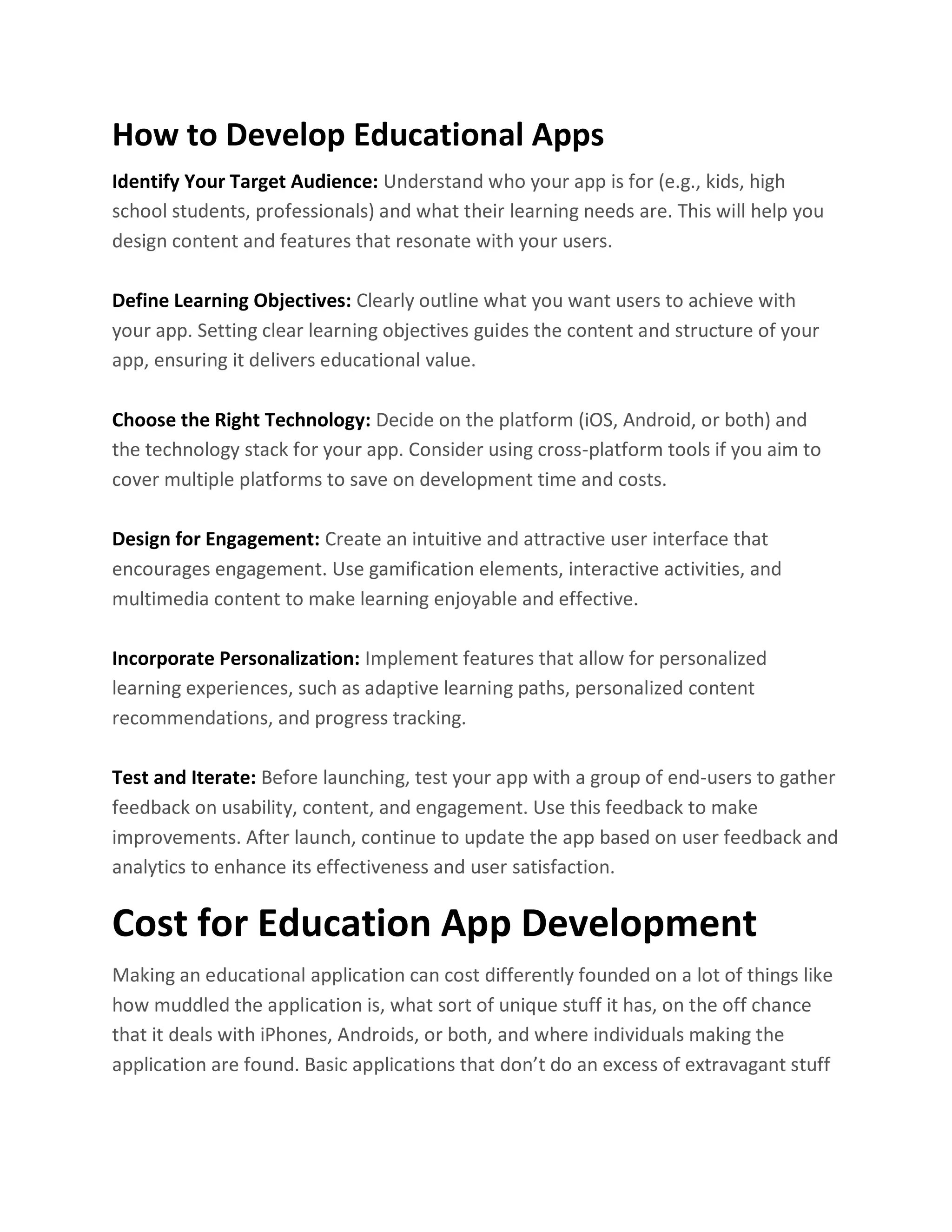 How to Develop Educational Apps
Identify Your Target Audience: Understand who your app is for (e.g., kids, high
school students, professionals) and what their learning needs are. This will help you
design content and features that resonate with your users.
Define Learning Objectives: Clearly outline what you want users to achieve with
your app. Setting clear learning objectives guides the content and structure of your
app, ensuring it delivers educational value.
Choose the Right Technology: Decide on the platform (iOS, Android, or both) and
the technology stack for your app. Consider using cross-platform tools if you aim to
cover multiple platforms to save on development time and costs.
Design for Engagement: Create an intuitive and attractive user interface that
encourages engagement. Use gamification elements, interactive activities, and
multimedia content to make learning enjoyable and effective.
Incorporate Personalization: Implement features that allow for personalized
learning experiences, such as adaptive learning paths, personalized content
recommendations, and progress tracking.
Test and Iterate: Before launching, test your app with a group of end-users to gather
feedback on usability, content, and engagement. Use this feedback to make
improvements. After launch, continue to update the app based on user feedback and
analytics to enhance its effectiveness and user satisfaction.
Cost for Education App Development
Making an educational application can cost differently founded on a lot of things like
how muddled the application is, what sort of unique stuff it has, on the off chance
that it deals with iPhones, Androids, or both, and where individuals making the
application are found. Basic applications that don’t do an excess of extravagant stuff
 