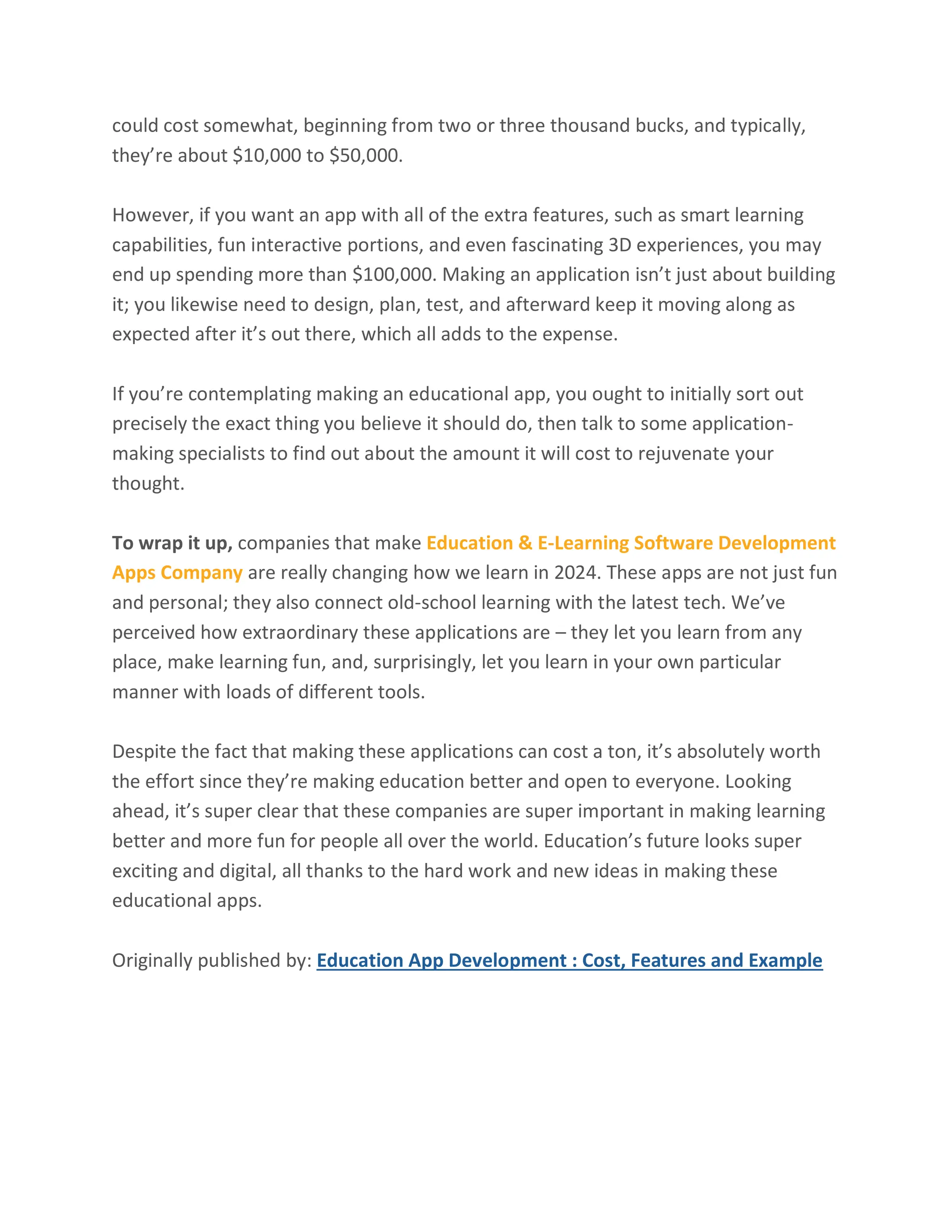 could cost somewhat, beginning from two or three thousand bucks, and typically,
they’re about $10,000 to $50,000.
However, if you want an app with all of the extra features, such as smart learning
capabilities, fun interactive portions, and even fascinating 3D experiences, you may
end up spending more than $100,000. Making an application isn’t just about building
it; you likewise need to design, plan, test, and afterward keep it moving along as
expected after it’s out there, which all adds to the expense.
If you’re contemplating making an educational app, you ought to initially sort out
precisely the exact thing you believe it should do, then talk to some application-
making specialists to find out about the amount it will cost to rejuvenate your
thought.
To wrap it up, companies that make Education & E-Learning Software Development
Apps Company are really changing how we learn in 2024. These apps are not just fun
and personal; they also connect old-school learning with the latest tech. We’ve
perceived how extraordinary these applications are – they let you learn from any
place, make learning fun, and, surprisingly, let you learn in your own particular
manner with loads of different tools.
Despite the fact that making these applications can cost a ton, it’s absolutely worth
the effort since they’re making education better and open to everyone. Looking
ahead, it’s super clear that these companies are super important in making learning
better and more fun for people all over the world. Education’s future looks super
exciting and digital, all thanks to the hard work and new ideas in making these
educational apps.
Originally published by: Education App Development : Cost, Features and Example
 