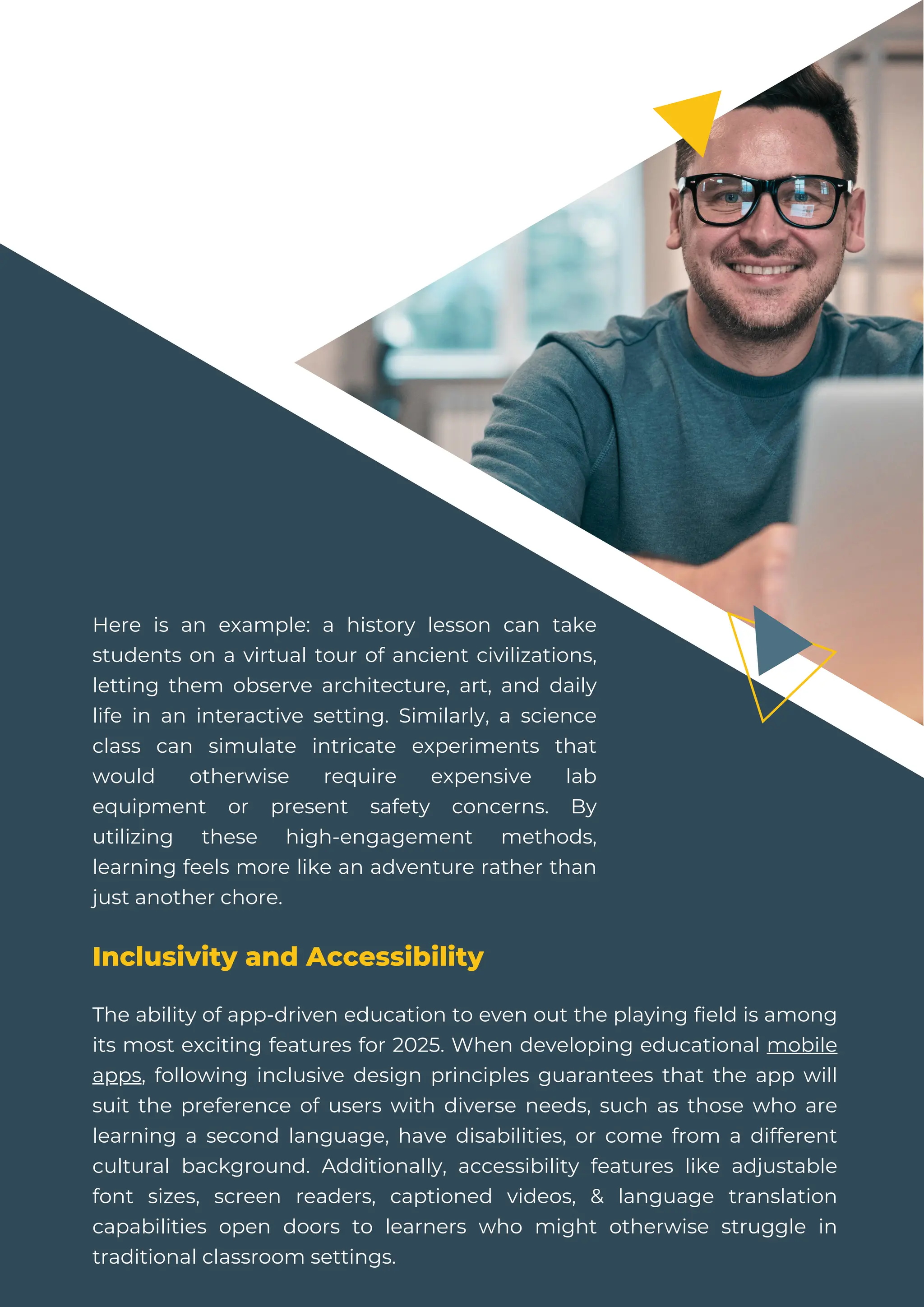 Here is an example: a history lesson can take
students on a virtual tour of ancient civilizations,
letting them observe architecture, art, and daily
life in an interactive setting. Similarly, a science
class can simulate intricate experiments that
would otherwise require expensive lab
equipment or present safety concerns. By
utilizing these high-engagement methods,
learning feels more like an adventure rather than
just another chore.
Inclusivity and Accessibility
The ability of app-driven education to even out the playing field is among
its most exciting features for 2025. When developing educational mobile
apps, following inclusive design principles guarantees that the app will
suit the preference of users with diverse needs, such as those who are
learning a second language, have disabilities, or come from a different
cultural background. Additionally, accessibility features like adjustable
font sizes, screen readers, captioned videos, & language translation
capabilities open doors to learners who might otherwise struggle in
traditional classroom settings.
 