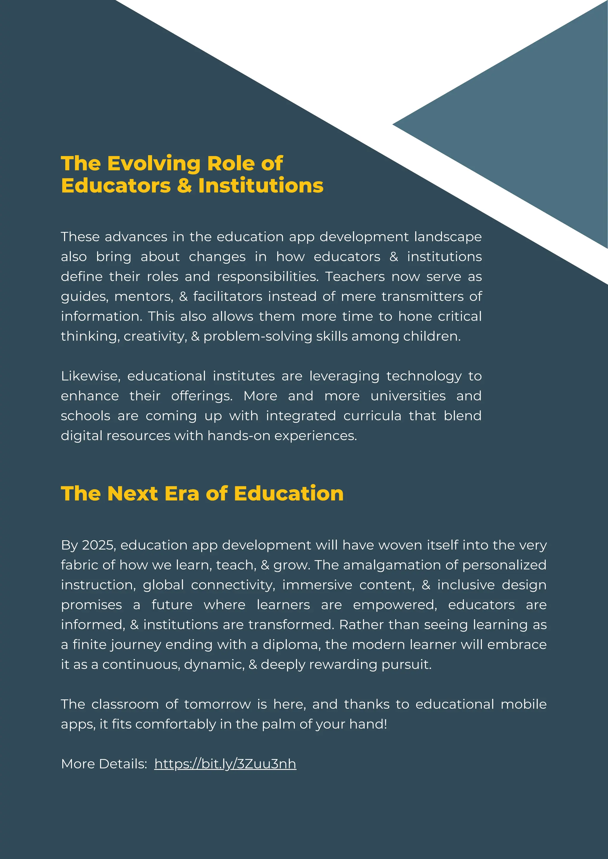These advances in the education app development landscape
also bring about changes in how educators & institutions
define their roles and responsibilities. Teachers now serve as
guides, mentors, & facilitators instead of mere transmitters of
information. This also allows them more time to hone critical
thinking, creativity, & problem-solving skills among children.
Likewise, educational institutes are leveraging technology to
enhance their offerings. More and more universities and
schools are coming up with integrated curricula that blend
digital resources with hands-on experiences.
The Evolving Role of
Educators & Institutions
The Next Era of Education
By 2025, education app development will have woven itself into the very
fabric of how we learn, teach, & grow. The amalgamation of personalized
instruction, global connectivity, immersive content, & inclusive design
promises a future where learners are empowered, educators are
informed, & institutions are transformed. Rather than seeing learning as
a finite journey ending with a diploma, the modern learner will embrace
it as a continuous, dynamic, & deeply rewarding pursuit.
The classroom of tomorrow is here, and thanks to educational mobile
apps, it fits comfortably in the palm of your hand!
More Details: https://bit.ly/3Zuu3nh
 