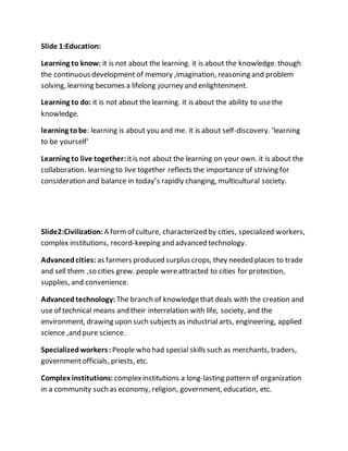 Slide 1:Education:
Learning to know: it is not about the learning. it is about the knowledge. though
the continuous development of memory ,imagination, reasoning and problem
solving, learning becomes a lifelong journey and enlightenment.
Learning to do: it is not about the learning. it is about the ability to usethe
knowledge.
learning tobe: learning is about you and me. it is about self-discovery. ‘learning
to be yourself'
Learning to live together:itis not about the learning on your own. it is about the
collaboration. learning to live together reflects the importance of striving for
consideration and balance in today’s rapidly changing, multicultural society.
Slide2:Civilization: A formof culture, characterized by cities, specialized workers,
complex institutions, record-keeping and advanced technology.
Advancedcities: as farmers produced surplus crops, they needed places to trade
and sell them ,so cities grew. people wereattracted to cities for protection,
supplies, and convenience.
Advanced technology: The branch of knowledgethat deals with the creation and
use of technical means and their interrelation with life, society, and the
environment, drawing upon such subjects as industrial arts, engineering, applied
science ,and pure science.
Specializedworkers: People who had special skills such as merchants, traders,
governmentofficials, priests, etc.
Complex institutions: complexinstitutions a long-lasting pattern of organization
in a community such as economy, religion, government, education, etc.
 