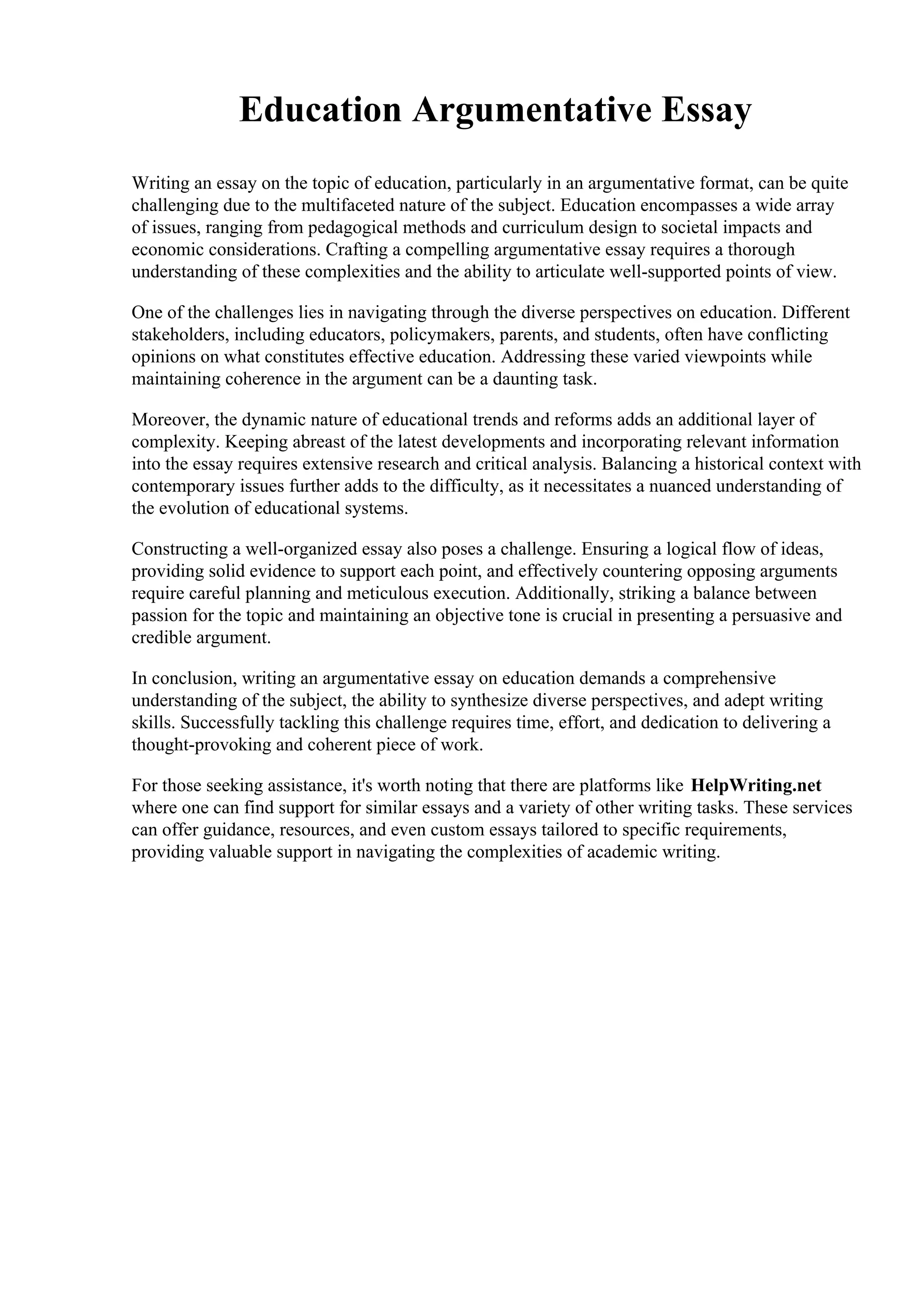 Education Argumentative Essay
Writing an essay on the topic of education, particularly in an argumentative format, can be quite
challenging due to the multifaceted nature of the subject. Education encompasses a wide array
of issues, ranging from pedagogical methods and curriculum design to societal impacts and
economic considerations. Crafting a compelling argumentative essay requires a thorough
understanding of these complexities and the ability to articulate well-supported points of view.
One of the challenges lies in navigating through the diverse perspectives on education. Different
stakeholders, including educators, policymakers, parents, and students, often have conflicting
opinions on what constitutes effective education. Addressing these varied viewpoints while
maintaining coherence in the argument can be a daunting task.
Moreover, the dynamic nature of educational trends and reforms adds an additional layer of
complexity. Keeping abreast of the latest developments and incorporating relevant information
into the essay requires extensive research and critical analysis. Balancing a historical context with
contemporary issues further adds to the difficulty, as it necessitates a nuanced understanding of
the evolution of educational systems.
Constructing a well-organized essay also poses a challenge. Ensuring a logical flow of ideas,
providing solid evidence to support each point, and effectively countering opposing arguments
require careful planning and meticulous execution. Additionally, striking a balance between
passion for the topic and maintaining an objective tone is crucial in presenting a persuasive and
credible argument.
In conclusion, writing an argumentative essay on education demands a comprehensive
understanding of the subject, the ability to synthesize diverse perspectives, and adept writing
skills. Successfully tackling this challenge requires time, effort, and dedication to delivering a
thought-provoking and coherent piece of work.
For those seeking assistance, it's worth noting that there are platforms like HelpWriting.net
where one can find support for similar essays and a variety of other writing tasks. These services
can offer guidance, resources, and even custom essays tailored to specific requirements,
providing valuable support in navigating the complexities of academic writing.
 