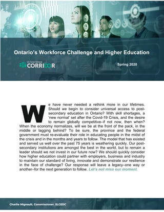 e have never needed a rethink more in our lifetimes.
Should we begin to consider universal access to post-
secondary education in Ontario? With skill shortages, a
‘new normal’ set after the Covid-19 Crisis, and the desire
to remain globally competitive–if not now, then when?
When the economy normalizes, will we be at the front of the pack, in the
middle or lagging behind? To be sure, the province and the federal
government must re-evaluate their role in educating people in the midst of
the crisis and in the months and years to follow. The model that has existed
and served us well over the past 75 years is weathering quickly. Our post-
secondary institutions are amongst the best in the world, but to remain a
leader should we not invest in our future now? We should quickly consider
how higher education could partner with employers, business and industry
to maintain our standard of living, innovate and demonstrate our resilience
in the face of challenge? Our response will leave a legacy–one way or
another–for the next generation to follow. Let’s not miss our moment.
Ontario’s Workforce Challenge and Higher Education
Spring 2020
Charlie Mignault, Commissioner, SLCEDC
 
