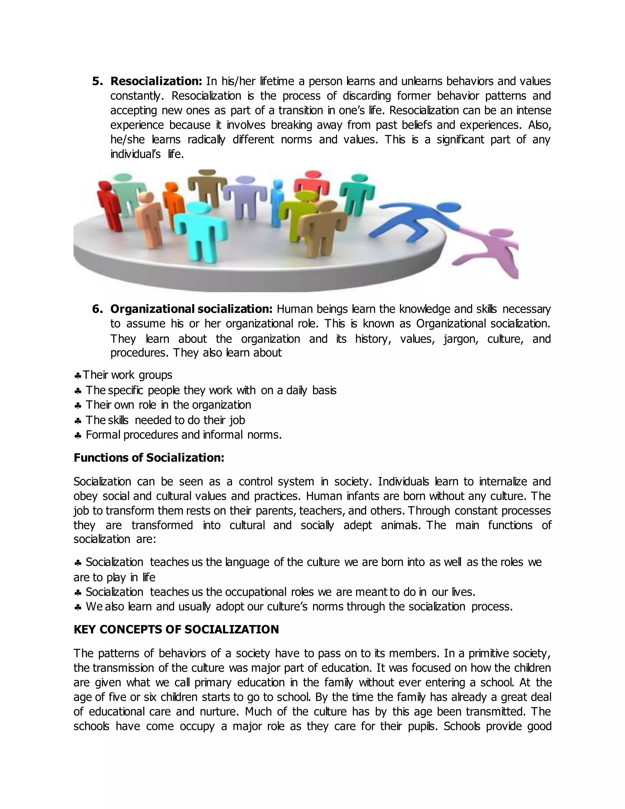 5. Resocialization: In his/her lifetime a person learns and unlearns behaviors and values
constantly. Resocialization is the process of discarding former behavior patterns and
accepting new ones as part of a transition in one’s life. Resocialization can be an intense
experience because it involves breaking away from past beliefs and experiences. Also,
he/she learns radically different norms and values. This is a significant part of any
individual’s life.
6. Organizational socialization: Human beings learn the knowledge and skills necessary
to assume his or her organizational role. This is known as Organizational socialization.
They learn about the organization and its history, values, jargon, culture, and
procedures. They also learn about
Their work groups
 The specific people they work with on a daily basis
 Their own role in the organization
 The skills needed to do their job
 Formal procedures and informal norms.
Functions of Socialization:
Socialization can be seen as a control system in society. Individuals learn to internalize and
obey social and cultural values and practices. Human infants are born without any culture. The
job to transform them rests on their parents, teachers, and others. Through constant processes
they are transformed into cultural and socially adept animals. The main functions of
socialization are:
 Socialization teaches us the language of the culture we are born into as well as the roles we
are to play in life
 Socialization teaches us the occupational roles we are meant to do in our lives.
 We also learn and usually adopt our culture’s norms through the socialization process.
KEY CONCEPTS OF SOCIALIZATION
The patterns of behaviors of a society have to pass on to its members. In a primitive society,
the transmission of the culture was major part of education. It was focused on how the children
are given what we call primary education in the family without ever entering a school. At the
age of five or six children starts to go to school. By the time the family has already a great deal
of educational care and nurture. Much of the culture has by this age been transmitted. The
schools have come occupy a major role as they care for their pupils. Schools provide good
 