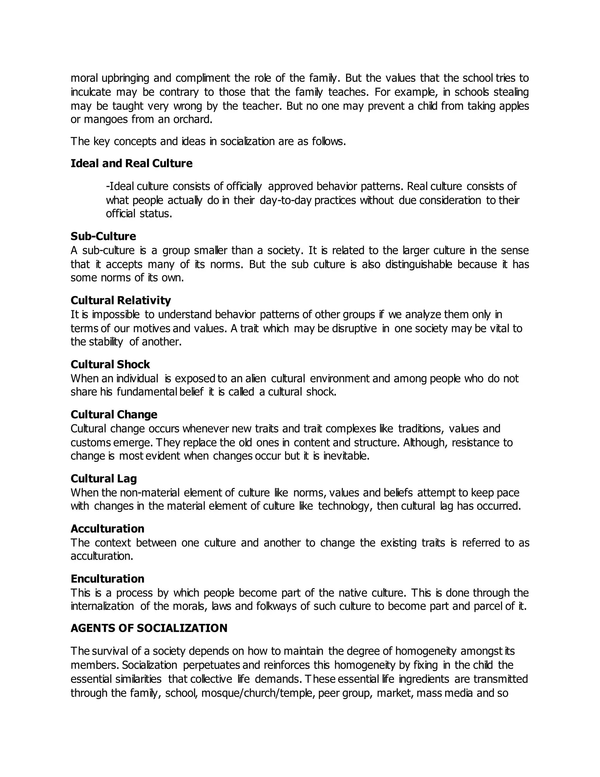 moral upbringing and compliment the role of the family. But the values that the school tries to
inculcate may be contrary to those that the family teaches. For example, in schools stealing
may be taught very wrong by the teacher. But no one may prevent a child from taking apples
or mangoes from an orchard.
The key concepts and ideas in socialization are as follows.
Ideal and Real Culture
-Ideal culture consists of officially approved behavior patterns. Real culture consists of
what people actually do in their day-to-day practices without due consideration to their
official status.
Sub-Culture
A sub-culture is a group smaller than a society. It is related to the larger culture in the sense
that it accepts many of its norms. But the sub culture is also distinguishable because it has
some norms of its own.
Cultural Relativity
It is impossible to understand behavior patterns of other groups if we analyze them only in
terms of our motives and values. A trait which may be disruptive in one society may be vital to
the stability of another.
Cultural Shock
When an individual is exposed to an alien cultural environment and among people who do not
share his fundamental belief it is called a cultural shock.
Cultural Change
Cultural change occurs whenever new traits and trait complexes like traditions, values and
customs emerge. They replace the old ones in content and structure. Although, resistance to
change is most evident when changes occur but it is inevitable.
Cultural Lag
When the non-material element of culture like norms, values and beliefs attempt to keep pace
with changes in the material element of culture like technology, then cultural lag has occurred.
Acculturation
The context between one culture and another to change the existing traits is referred to as
acculturation.
Enculturation
This is a process by which people become part of the native culture. This is done through the
internalization of the morals, laws and folkways of such culture to become part and parcel of it.
AGENTS OF SOCIALIZATION
The survival of a society depends on how to maintain the degree of homogeneity amongst its
members. Socialization perpetuates and reinforces this homogeneity by fixing in the child the
essential similarities that collective life demands. These essential life ingredients are transmitted
through the family, school, mosque/church/temple, peer group, market, mass media and so
 