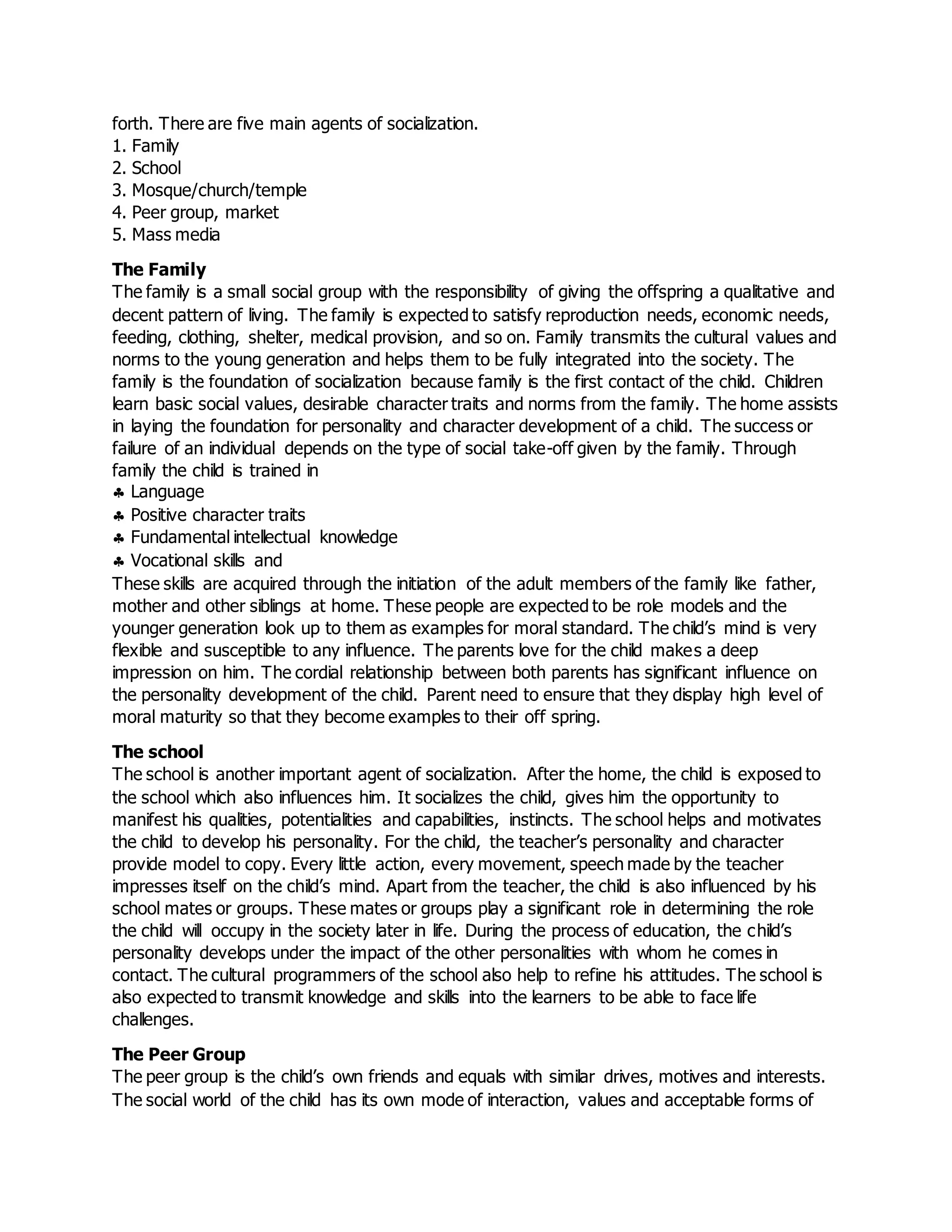 forth. There are five main agents of socialization.
1. Family
2. School
3. Mosque/church/temple
4. Peer group, market
5. Mass media
The Family
The family is a small social group with the responsibility of giving the offspring a qualitative and
decent pattern of living. The family is expected to satisfy reproduction needs, economic needs,
feeding, clothing, shelter, medical provision, and so on. Family transmits the cultural values and
norms to the young generation and helps them to be fully integrated into the society. The
family is the foundation of socialization because family is the first contact of the child. Children
learn basic social values, desirable character traits and norms from the family. The home assists
in laying the foundation for personality and character development of a child. The success or
failure of an individual depends on the type of social take-off given by the family. Through
family the child is trained in
 Language
 Positive character traits
 Fundamental intellectual knowledge
 Vocational skills and
These skills are acquired through the initiation of the adult members of the family like father,
mother and other siblings at home. These people are expected to be role models and the
younger generation look up to them as examples for moral standard. The child’s mind is very
flexible and susceptible to any influence. The parents love for the child makes a deep
impression on him. The cordial relationship between both parents has significant influence on
the personality development of the child. Parent need to ensure that they display high level of
moral maturity so that they become examples to their off spring.
The school
The school is another important agent of socialization. After the home, the child is exposed to
the school which also influences him. It socializes the child, gives him the opportunity to
manifest his qualities, potentialities and capabilities, instincts. The school helps and motivates
the child to develop his personality. For the child, the teacher’s personality and character
provide model to copy. Every little action, every movement, speech made by the teacher
impresses itself on the child’s mind. Apart from the teacher, the child is also influenced by his
school mates or groups. These mates or groups play a significant role in determining the role
the child will occupy in the society later in life. During the process of education, the child’s
personality develops under the impact of the other personalities with whom he comes in
contact. The cultural programmers of the school also help to refine his attitudes. The school is
also expected to transmit knowledge and skills into the learners to be able to face life
challenges.
The Peer Group
The peer group is the child’s own friends and equals with similar drives, motives and interests.
The social world of the child has its own mode of interaction, values and acceptable forms of
 