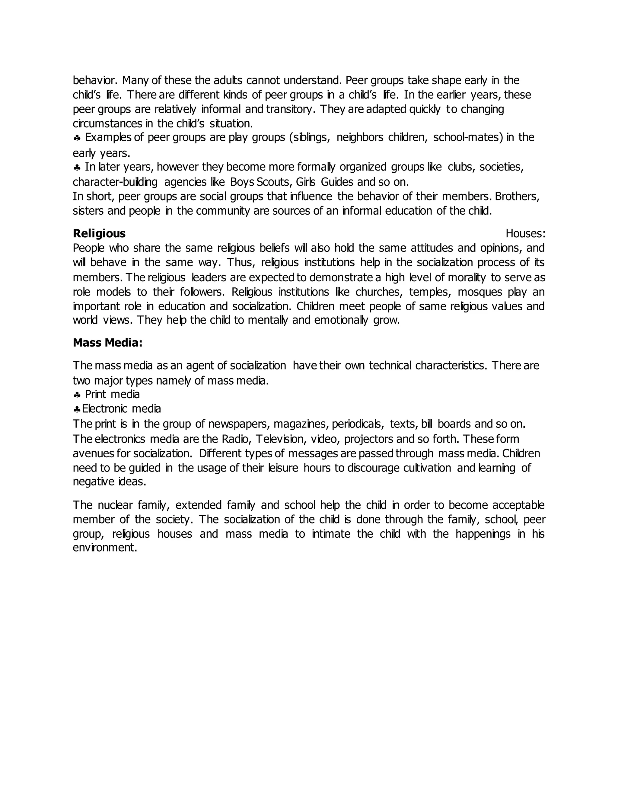 behavior. Many of these the adults cannot understand. Peer groups take shape early in the
child’s life. There are different kinds of peer groups in a child’s life. In the earlier years, these
peer groups are relatively informal and transitory. They are adapted quickly to changing
circumstances in the child’s situation.
 Examples of peer groups are play groups (siblings, neighbors children, school-mates) in the
early years.
 In later years, however they become more formally organized groups like clubs, societies,
character-building agencies like Boys Scouts, Girls Guides and so on.
In short, peer groups are social groups that influence the behavior of their members. Brothers,
sisters and people in the community are sources of an informal education of the child.
Religious Houses:
People who share the same religious beliefs will also hold the same attitudes and opinions, and
will behave in the same way. Thus, religious institutions help in the socialization process of its
members. The religious leaders are expected to demonstrate a high level of morality to serve as
role models to their followers. Religious institutions like churches, temples, mosques play an
important role in education and socialization. Children meet people of same religious values and
world views. They help the child to mentally and emotionally grow.
Mass Media:
The mass media as an agent of socialization have their own technical characteristics. There are
two major types namely of mass media.
 Print media
Electronic media
The print is in the group of newspapers, magazines, periodicals, texts, bill boards and so on.
The electronics media are the Radio, Television, video, projectors and so forth. These form
avenues for socialization. Different types of messages are passed through mass media. Children
need to be guided in the usage of their leisure hours to discourage cultivation and learning of
negative ideas.
The nuclear family, extended family and school help the child in order to become acceptable
member of the society. The socialization of the child is done through the family, school, peer
group, religious houses and mass media to intimate the child with the happenings in his
environment.
 
