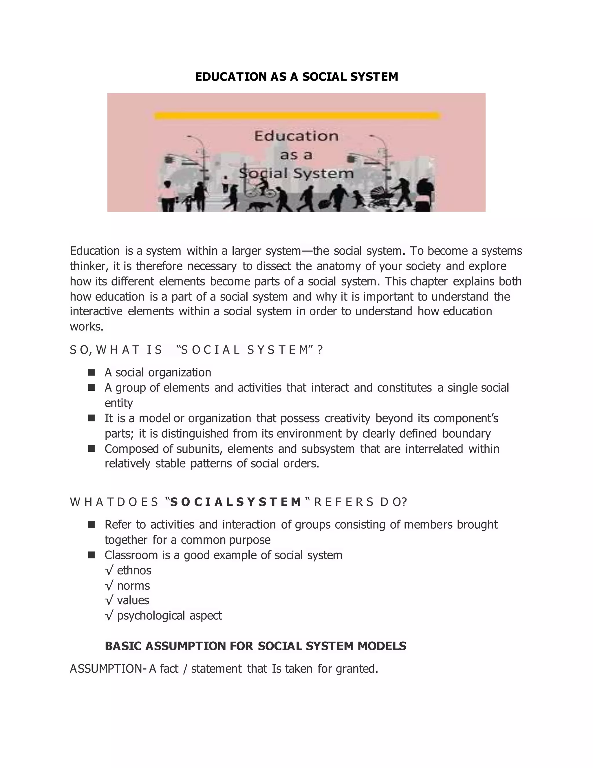 EDUCATION AS A SOCIAL SYSTEM
Education is a system within a larger system—the social system. To become a systems
thinker, it is therefore necessary to dissect the anatomy of your society and explore
how its different elements become parts of a social system. This chapter explains both
how education is a part of a social system and why it is important to understand the
interactive elements within a social system in order to understand how education
works.
S O, W H A T I S “S O C I A L S Y S T E M” ?
 A social organization
 A group of elements and activities that interact and constitutes a single social
entity
 It is a model or organization that possess creativity beyond its component’s
parts; it is distinguished from its environment by clearly defined boundary
 Composed of subunits, elements and subsystem that are interrelated within
relatively stable patterns of social orders.
W H A T D O E S “S O C I A L S Y S T E M “ R E F E R S D O?
 Refer to activities and interaction of groups consisting of members brought
together for a common purpose
 Classroom is a good example of social system
√ ethnos
√ norms
√ values
√ psychological aspect
BASIC ASSUMPTION FOR SOCIAL SYSTEM MODELS
ASSUMPTION- A fact / statement that Is taken for granted.
 
