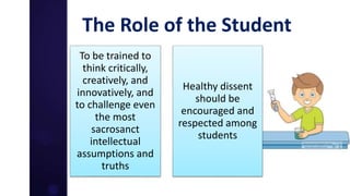The Role of the Student
To be trained to
think critically,
creatively, and
innovatively, and
to challenge even
the most
sacrosanct
intellectual
assumptions and
truths
Healthy dissent
should be
encouraged and
respected among
students
 