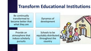 Transform Educational Institutions
Be continually
transformed to
become better that
what they are
Dynamos of
development
Provide an
atmosphere that
induce scholarly
pursuits
Schools to be
equitably distributed
throughout the
country
 