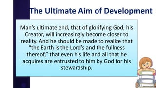 The Ultimate Aim of Development
Man’s ultimate end, that of glorifying God, his
Creator, will increasingly become closer to
reality. And he should be made to realize that
“the Earth is the Lord’s and the fullness
thereof,” that even his life and all that he
acquires are entrusted to him by God for his
stewardship.
 