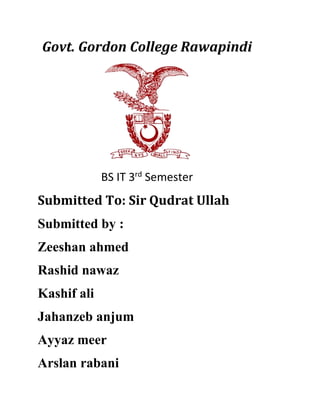 Govt. Gordon College Rawapindi
BS IT 3rd
Semester
Submitted To: Sir Qudrat Ullah
Submitted by :
Zeeshan ahmed
Rashid nawaz
Kashif ali
Jahanzeb anjum
Ayyaz meer
Arslan rabani
 