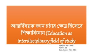 আন্তর্বিষয়ক জ্ঞান চচ
ি ার ক্ষেত্র র্িসেসব
র্িোর্বজ্ঞান (Education as
interdisciplinary field of study
Panchali Roy Sarkar
Roll No 08
Bed. Session 2021-2023
 