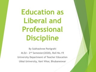 Education as
Liberal and
Professional
Discipline
By Subhashree Panigrahi
M.Ed – 2nd Semester(2020), Roll No.19
University Department of Teacher Education
Utkal University, Vani Vihar, Bhubaneswar
 