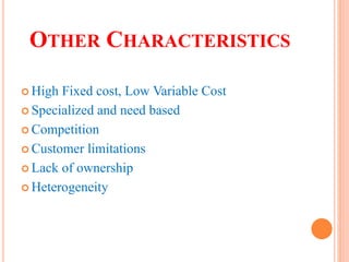 OTHER CHARACTERISTICS
 High Fixed cost, Low Variable Cost
 Specialized and need based
 Competition
 Customer limitations
 Lack of ownership
 Heterogeneity
 