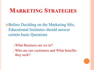 MARKETING STRATEGIES
Before Deciding on the Marketing Mix,
Educational Institutes should answer
certain basic Questions
What Business are we in?
Who are our customers and What benefits
they seek?
 