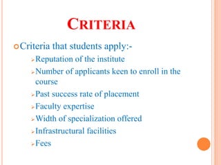 CRITERIA
Criteria that students apply:-
Reputation of the institute
Number of applicants keen to enroll in the
course
Past success rate of placement
Faculty expertise
Width of specialization offered
Infrastructural facilities
Fees
 