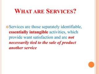 WHAT ARE SERVICES?
Services are those separately identifiable,
essentially intangible activities, which
provide want satisfaction and are not
necessarily tied to the sale of product
another service
 