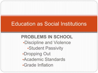 PROBLEMS IN SCHOOL
•Discipline and Violence
•Student Passivity
•Dropping Out
•Academic Standards
•Grade Inﬂation
Education as Social Institutions
 