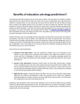 Benefits of education astrology predictions!!
You study hard but still not able to get the result that you desire. You have plans for a healthy and high-
earning future but cannot find the right way. There are so many complications and a big decision to
make for a secured future. It is not easy to get the result that we wish for but still we keep on trying
hard to achieve the highest position. Don’t you think it will easy to define the education and career
prospects if you get to know the details in advance? It means that you get the education prediction and
prepare yourself accordingly. It will safe and secured help and guidance for you and get the result that
you expect. It sounds so unrealistic but is possible with the help of the education astrology predictions.
Some specialists will study and analyze the birth chart and predict your educational future along with
the ways to develop it in the most right forms.
People hesitate to visit such astrologers because they often consider these services fake and based on
assumptions. They find it hard to believe and implement the same for improvement. You need to
understand that astrology and prediction are arts and people get to attain this knowledge after years of
research and practice. The specialists get the power to know your future and provide solutions if there
are complications. Here in this blog, we are concerned about the education astrology predictions and
the benefits that you can receive from that.
Some of them are mentioned below:
 Selection of the right stream – The first hurdle that students face in the education is the
selection of the stream after completing 10th standard. They might feel confident in every
stream and find it challenging to come on one option. The education astrologer studies the
future of the student and advises them with the right stream which will fruitful for them career
development.
 Success in the examination- Education means exams at every level. School exams, college
exams, competitive exams and many more becomes the part and parcel for the students. They
are too concerned about the result and cannot wait for it to come out. In such a case, they can
visit the education astrologer and get an update about the result. In case, students are not going
to succeed, the experts help with the solutions.
 Right time for success- Continuous defeat and failure at every step of education make people
depressed and reduces self-confidence. Under the guidance of the experts for education
astrology predictions, students can get to know the right time for their success. This will reduce
the complications in life and create positivity for all.
Deciding on the educational career should never depend on the hit and trial method and you should
choose the definite path for guaranteed success. The right decision at the right time will give a fruitful
result and you will never look back. To enjoy success with ease, it is advised to get a consultation with an
experienced education astrologer.
 