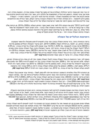 ‫הערכת מצב לאור המיתון העולמי – ומבט לעתיד‬
  ‫זה כבר כמה זמן שנופי החינוך והכלכלה העולמיים שרויים במצב של תמורה עמוקה ומהירה, המונעת במידה רבה‬
‫מכוח שני שינויי מפתח. הראשון הוא העלייה המתמשכת של כלכלת הידע, אשר יצרה תמריצים חדשים וחזקים עבור‬
      ‫אנשים לבנות את כישוריהם באמצעות השכלה - ותמרצה מדינות לעזור להם בכך. התופעה השנייה – הקשורה‬
  ‫באופן הדוק לראשונה – היא הצמיחה האדירה של ההשכלה הגבוהה ברחבי העולם, אשר הגדילה את ההזדמנויות‬
              ‫עבור מיליונים ומרחיבה באופן דרמטי את מאגר הכישרונות העולמי של יחידים בעלי השכלה גבוהה.‬

‫"מבט לחינוך 2102" בוחן את הנופים הללו לאור שינוי חשוב נוסף: המיתון העולמי ב-9002 ו-0102. מן הניתוח שלנו‬
    ‫עולה כי אף קבוצה או מדינה – כל כמה שרמת ההשכלה שלה גבוהה – אינה חסינה לגמרי להשפעותיו של שפל‬
      ‫כלכלי עולמי. בה בעת, הוא מלמד גם על עמידותם יוצאת הדופן של היתרונות הנובעים בתחום הכלכלה ובשוק‬
                                      ‫העבודה מרמת השכלה גבוהה יותר – גם אל מול תנאים פיסקליים קשים.‬

                                                                    ‫היתרונות הכלכליים של השכלה‬
      ‫ברמה הבסיסית ביותר, ברור שרמת השכלה גבוהה יותר עזרה לאנשים להימנע מאבטלה ולהישאר מועסקים‬
   ‫במהלך המיתון. כך, למשל, בין תחילת השפל ב-8002 ל-0102, זינקו שיעורי האבטלה הכוללים בממוצע מדינות‬
  ‫ה-‪ OECD‬מרמה גבוהה לכשעצמה, של %8.8, ל-%5.21 עבור אנשים ללא השכלה על-יסודית גבוהה,* ומ-%9.4‬
   ‫ל-%6.7 לבעלי השכלה על-יסודית גבוהה. בניגוד לכך, שיעורי האבטלה בקרב בעלי השכלה גבוהה נותרו נמוכים‬
   ‫בהרבה, ועלו מ-%3.3 ל-%7.4 לאורך אותה תקופה. עבור כלל מדינות ה-‪ ,OECD‬שיעור האבטלה ב-0102 היה‬
     ‫כשליש נמוך יותר בקרב גברים בעלי השכלה גבוהה לעומת גברים בעלי השכלה על-יסודית גבוהה; עבור נשים‬
                                  ‫בעלות השכלה גבוהה, היה שיעור זה נמוך בשתי חמישיות (אינדיקטור 7‪.)A‬‬

 ‫בנוסף לכך, פערי ההכנסות בין בעלי השכלה גבוהה לבעלי השכלה נמוכה יותר לא רק נותרו ניכרים במהלך המיתון‬
‫העולמי, אלא התרחבו עוד יותר. ב-8002, אדם בעל השכלה גבוהה יכול היה לצפות להרוויח %85 יותר מאדם שלא‬
   ‫רכש מעבר להשכלה על-יסודית גבוהה, וזאת בממוצע מדינות ה-‪ .OECD‬עד 0102 כבר הספיק הפער הזה לגדול‬
      ‫ל-%76. באופן דומה, ב-8002, הכנסתן של נשים בעלות השכלה גבוהה הייתה ב-%45 גבוהה יותר בהשוואה‬
        ‫לנשים בעלות השכלה על-יסודית גבוהה. עד 0102, כבר הספיק הפער הזה לגדול ל-%95 (אינדיקטור 8‪.)A‬‬

   ‫מן הנתונים הללו עולה שלמרות ההשפעה הגורפת שהייתה ללא ספק לשפל – במיוחד עבור אנשים בעלי השכלה‬
   ‫נמוכה יותר – השפעת השינויים הנרחבים יותר בנופי החינוך והכלכלה הגלובליים גדולה אף יותר. במהלך העשור‬
  ‫האחרון ברחבי מדינות ה-‪ ,OECD‬אחוז המבוגרים שרכשו השכלה גבוהה עלה מ-%22 ב-0002 ל-%13 ב-0102‬
          ‫(אינדיקטור 1‪ .)A‬ואולם למרות ההיצע הגואה הזה של אנשים בעלי השכלה גבוהה – ולמרות תנאי השוק‬
‫המקרטעים משנת 8002 ואילך – רוב בעלי ההשכלה הגבוהה המשיכו לקצור יתרונות כלכליים. הדבר מצביע, באופן‬
    ‫כללי, על כך ש הביקוש לעובדים בעלי מיומנויות גבוהות כדי לעמוד בצרכים של כלכלת הידע במדינות ה-‪OECD‬‬
                                                                  ‫המשיך לגדול, גם במהלך המיתון העולמי.‬

     ‫כל עוד החברה במדינות השונות ממשיכה להזדקק לעוד מיומנויות גבוהות, רבים הסיכויים שיתרונות ההשכלה‬
    ‫הגבוהה עבור רוכשיה ימשיכו להיות יציבים לא רק בטווח הקצר, אלא בטווח הארוך. למשל, על פי הערכת "מבט‬
‫לחינוך 2102", הרווח הכלכלי האישי בטווח הארוך הצומח מרכישת תואר של השכלה גבוהה (‪ )tertiary‬במקום תואר‬
   ‫על-יסודי גבוה (‪ )upper secondary‬כחלק מהשכלה התחלתית, בניכוי העלויות הנלוות, הוא מעט מעל 000,061‬
          ‫דולר ארה"ב לגבר וכמעט 000,011 דולר לאישה בממוצע של 82 ממדינות ה-‪( OECD‬אינדיקטור 9‪.)A‬‬

‫משלמי מסים משיגים גם הם תשואה נאה על הכספים הציבוריים המופנים כדי לעזור לאנשים לרכוש השכלה גבוהה.‬
‫בממוצע, מדינות ‪ OECD‬מקבלות רווח נטו של קרוב ל-000,001 דולר בצורת תשלומי מס הכנסה מוגדלים וחסכונות‬
    ‫אחרים על כל אדם בהשכלה הגבוהה שהן תומכות בו - כמעט פי שלושה מגובה ההשקעה הציבורית. אצל נשים,‬
     ‫התשואה הציבורית נטו היא בערך כפולה מן ההשקעה הציבורית (אינדיקטור 9‪ .)A‬כמובן, היתרונות הציבוריים‬


  ‫* הערת המתרגם: המונח "השכלה על-יסודית גבוהה" משמש במסמך זה כתרגום למונח ‪ .upper secondary education‬מדובר‬
   ‫בשלב של לימודים המתחיל אחרי חטיבת הביניים ("השכלה על-יסודית נמוכה", ‪ )lower secondary education‬ונמשך עד סוף‬
                         ‫התיכון ובמדינות מסוימות אחריו. בישראל חופף המושג ברוב רובם של המקרים להשכלה תיכונית.‬
                                                       ‫2102 ‪EDUCATION AT A GLANCE 2012 - ISBN 978-92-64-177154 © OECD‬‬
 