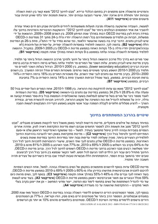 ‫והפרטיים מהשכלה אינם מתמצים רק בתחום הכלכלי גרידא. "מבט לחינוך 2102" מוצא קשר בין רמות השכלה‬
   ‫גבוהות יותר ותוחלת חיים ארוכה יותר, שיעורי הצבעה גבוהים יותר, וגישות תומכות יותר כלפי שוויון זכויות עבור‬
                                                                           ‫מיעוטים אתניים (אינדיקטור 11‪.)A‬‬

    ‫למעשה, העובדה שהשקעה בהשכלה מניבה תועלות משמעותיות ליחידים ולחברות שבהן הם חיים כאחד עוזרת‬
   ‫להסביר את אחד הממצאים הבולטים ביותר של "מבט לחינוך 2102": ההשקעות הציבוריות והפרטיות בחינוך עלו‬
   ‫במידה ניכרת לעין במדינות ‪ OECD‬רבות במהלך שנת המיתון 9002. בין השנים 8002 ו-9002, ההוצאות על ידי‬
     ‫ממשלות, חברות וכן תלמידים ומשפחותיהם בכל רמות ההשכלה יחדיו גדלו ב-42 מתוך 13 ממדינות ה-‪OECD‬‬
‫שיש לגביהן נתונים. הדבר קרה בה בשעה שהעושר הלאומי, כפי שהוא נמדד על ידי התמ"ג, פחת ב-62 מן המדינות‬
        ‫הללו (אינדיקטור 2‪ .)B‬בדומה לכך, ההוצאה לתלמיד במוסדות להשכלה יסודית, על-יסודית ועל-תיכונית (לא‬
 ‫גבוהה/אקדמית) יחדיו גדלה ב-51 נקודות האחוז בממוצע מדינות ה-‪ OECD‬בין 5002 ל-9002. במקביל, ההוצאה‬
       ‫לתלמיד במוסדות להשכלה גבוהה עלתה בממוצע ב-9 נקודות האחוז במהלך אותה תקופה (אינדיקטור 1‪.)B‬‬

  ‫שכר מורים הוא בדרך כלל מרכיב ההוצאה הגדול ביותר על חינוך ולפיכך מרכיב ההוצאה הגדול ביותר פר תלמיד.‬
           ‫ֶּ‬
  ‫בקרב מדינות שיש לגביהן נתונים, עלות השכר של המורים פר תלמיד עלתה בשליש ברמה היסודית וברבע ברמת‬
   ‫חטיבת הביניים (‪ ,)lower secondary education‬בממוצע, בין 0002 ל-0102. הגידול בעלות השכר למורים פר‬
‫תלמיד בין 0002 ל-0102 הושפע בעיקר משינויים בשני גורמים: משכורות המורים וגודל הכיתה המוערך. בין השנים‬
  ‫0002 ו-0102, בקרב מדינות עם נתונים לגבי שתי השנים, עלו משכורות המורים בכ-%61 ברמה היסודית ו-%41‬
      ‫ברמת חטיבת הביניים, בממוצע, בעוד שגודל הכיתות המוערך פחת ב-%41 ברמה היסודית וב-%7 בחטיבת‬
                                                                       ‫הביניים, בממוצע (אינדיקטור 7‪.)B‬‬

‫"מבט לחינוך 2102" מוצא גם עדות להזדקנות כוח ההוראה. בין 8991 ל-0102, אחוז המורים העל-יסודיים בגיל 05‬
    ‫ומעלה עלה מ-%8.82 ל-%2.43 בממוצע במדינות עם נתונים בני-השוואה (אינדיקטור 5‪ .)D‬במדינות העומדות‬
‫לאבד מספר ניכר של מורים בשל פרישתם לגמלאות בשעה שהאוכלוסייה הנמצאת בגיל בית-ספר נשארת קבועה או‬
    ‫גדלה, יהיה על ממשלות להגדיל את כוח המשיכה של מקצוע ההוראה, להרחיב תכניות להכשרת מורים, ובמידת‬
     ‫הצורך – להציע מסלולים חלופיים לקבלת הסמכה עבור אנשי מקצוע באמצע הקריירה המבקשים לעשות הסבה‬
                                                                                            ‫מקצועית.‬

                                                              ‫שינויים בהרכב המשתתפים בחינוך‬
‫במיוחד בעתות של אילוצים פיסקליים, מדינות נדרשות לבחור באופן מושכל כיצד להקצות משאבים מוגבלים. "מבט‬
  ‫לחינוך 2102" מסב את תשומת הלב למספר תחומים שבהם רשמו מדינות התקדמות ראויה לציון, ומזהה אחרים‬
   ‫הצפויים בסבירות גבוהה לחייב טיפול מתמשך בעתיד. למשל – כפי שמשקף האינדיקטור הראשון שלנו אי-פעם‬
   ‫המתייחס לחינוך ולטיפול בגיל הרך (אינדיקטור 2‪ – )C‬מדינות מתקדמות באופן ראוי להערכה בהרחבת החינוך‬
       ‫לתלמידיהן הצעירים ביותר, סוגיה שעלתה לסדר עדיפות גבוה יותר במדיניות החינוך במדינות שונות בשנים‬
 ‫האחרונות. בממוצע מדינות ה-‪ OECD‬שלהן נתונים לגבי שתי השנים, שיעורי ההצטרפות לתכניות חינוך לגיל הרך‬
  ‫עלו מ-%46 בקרב בני השלוש ב-5002 ל-%96 ב-0102, ומ-%77 מבני הארבע ב-5002 ל-%18 מהם ב-0102.‬
  ‫יותר משלושה רבעים מבני הארבע ברחבי מדינות ה-‪ OECD‬רשומים לחינוך לגיל הרך, וברוב מדינות ה-‪,OECD‬‬
    ‫החינוך מתחיל כיום עבור רוב הילדים לפני הגיעם לגיל חמש. לאור הקשר שנמצא בין חינוך בגיל הרך לביצועים‬
‫טובים יותר בהמשך בבית הספר, ההתפתחויות הללו מבשרות טובות לעתיד שבו בניית כישוריהם של צעירים תהיה‬
                                                                                    ‫חשובה יותר מתמיד.‬

   ‫מדינות ‪ OECD‬עדות בנוסף להישגים מתמשכים במקומן של נשים בהשכלה גבוהה. למשל, אחוז הנשים הצפויות‬
 ‫להיכנס לתכנית אוניברסיטאית מתישהו בחייהן עלה מ-%06 ב-5002 ל-%96 ב-0102 בממוצע מדינות ה-‪,OECD‬‬
‫בעוד האחוז לגבי גברים עלה מ-%84 ל-%55 במהלך אותה תקופה (אינדיקטור 3‪ .)C‬בנוסף לכך, נשים מהוות כיום‬
 ‫%95 מכלל הבוגרים עם תואר אוניברסיטאי ראשון בממוצע מדינות ה-‪( OECD‬אינדיקטור 3‪ .)A‬בעוד שיש לעשות‬
    ‫עוד כדי להגדיל השתתפות של נשים בתחומי לימוד כמו הנדסה, ייצור ומדעי המחשב – וכן את ייצוגן בקרב בעלי‬
                                       ‫תואר מתקדם – ההתקדמות שהושגה עד כה מעודדת (אינדיקטור 4‪.)A‬‬

‫בנוסף לכך, מספר הסטודנטים הזרים הרשומים ללימודי השכלה גבוהה במדינות ה-‪ OECD‬הוכפל מאז שנת 0002.‬
   ‫במונחים אבסולוטיים, המספר הרב ביותר של סטודנטים זרים באים מסין, הודו וקוריאה. כ-%77 מן הסטודנטים‬
    ‫הזרים נרשמים ללימודים במדינה השייכת ל-‪ .OECD‬סטודנטים בינלאומיים מהווים %01 או יותר מן הנרשמים‬
                                                      ‫2102 ‪EDUCATION AT A GLANCE 2012 - ISBN 978-92-64-177154 © OECD‬‬
 