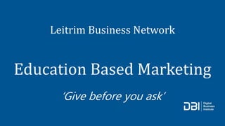 Leitrim Business Network
Education Based Marketing
‘Give before you ask’
 