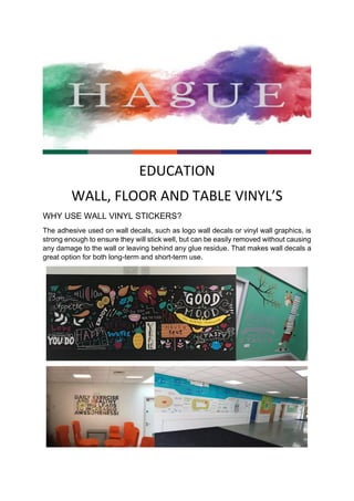 EDUCATION
WALL, FLOOR AND TABLE VINYL’S
WHY USE WALL VINYL STICKERS?
The adhesive used on wall decals, such as logo wall decals or vinyl wall graphics, is
strong enough to ensure they will stick well, but can be easily removed without causing
any damage to the wall or leaving behind any glue residue. That makes wall decals a
great option for both long-term and short-term use.
 