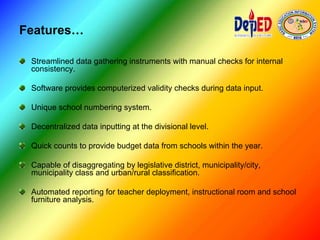 Features…
Streamlined data gathering instruments with manual checks for internal
consistency.
Software provides computerized validity checks during data input.
Unique school numbering system.
Decentralized data inputting at the divisional level.
Quick counts to provide budget data from schools within the year.
Capable of disaggregating by legislative district, municipality/city,
municipality class and urban/rural classification.
Automated reporting for teacher deployment, instructional room and school
furniture analysis.
 