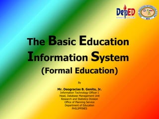 The Basic Education
Information System
(Formal Education)
By
Mr. Deogracias B. Genito, Jr.
Information Technology Officer I
Head, Database Management Unit
Research and Statistics Division
Office of Planning Service
Department of Education
PHILIPPINES
 