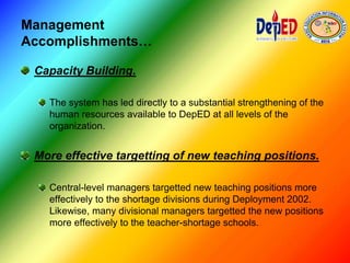 Management
Accomplishments…
Capacity Building.
The system has led directly to a substantial strengthening of the
human resources available to DepED at all levels of the
organization.
More effective targetting of new teaching positions.
Central-level managers targetted new teaching positions more
effectively to the shortage divisions during Deployment 2002.
Likewise, many divisional managers targetted the new positions
more effectively to the teacher-shortage schools.
 