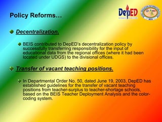Policy Reforms…
Decentralization.
BEIS contributed to DepED’s decentralization policy by
successfully transferring responsibility for the input of
educational data from the regional offices (where it had been
located under UDGS) to the divisional offices.
Transfer of vacant teaching positions.
In Departmental Order No. 50, dated June 19, 2003, DepED has
established guidelines for the transfer of vacant teaching
positions from teacher-surplus to teacher-shortage schools,
based on the BEIS Teacher Deployment Analysis and the color-
coding system.
 
