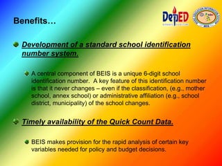 Benefits…
Development of a standard school identification
number system.
A central component of BEIS is a unique 6-digit school
identification number. A key feature of this identification number
is that it never changes – even if the classification, (e.g., mother
school, annex school) or administrative affiliation (e.g., school
district, municipality) of the school changes.
Timely availability of the Quick Count Data.
BEIS makes provision for the rapid analysis of certain key
variables needed for policy and budget decisions.
 