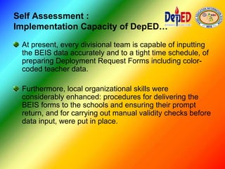 Self Assessment :
Implementation Capacity of DepED…
At present, every divisional team is capable of inputting
the BEIS data accurately and to a tight time schedule, of
preparing Deployment Request Forms including color-
coded teacher data.
Furthermore, local organizational skills were
considerably enhanced: procedures for delivering the
BEIS forms to the schools and ensuring their prompt
return, and for carrying out manual validity checks before
data input, were put in place.
 