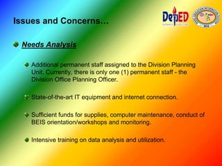 Issues and Concerns…
Needs Analysis
Additional permanent staff assigned to the Division Planning
Unit. Currently, there is only one (1) permanent staff - the
Division Office Planning Officer.
State-of-the-art IT equipment and internet connection.
Sufficient funds for supplies, computer maintenance, conduct of
BEIS orientation/workshops and monitoring.
Intensive training on data analysis and utilization.
 