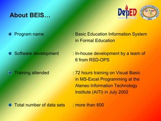 About BEIS…
Program name : Basic Education Information System
in Formal Education
Software development : In-house development by a team of
6 from RSD-OPS
Training attended : 72 hours training on Visual Basic
in MS-Excel Programming at the
Ateneo Information Technology
Institute (AITI) in July 2002
Total number of data sets : more than 600
 