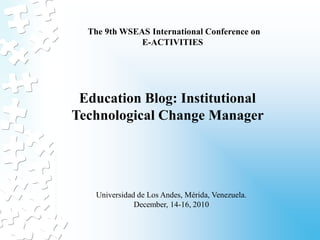 The 9th WSEAS International Conference on
              E-ACTIVITIES




 Education Blog: Institutional
Technological Change Manager




   Universidad de Los Andes, Mérida, Venezuela.
              December, 14-16, 2010
 