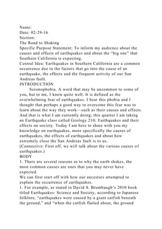 Name:
Date: 02-29-16
Section:
The Road to Shaking
Specific Purpose Statement: To inform my audience about the
causes and effects of earthquakes and about the “big one” that
Southern California is expecting.
Central Idea: Earthquakes in Southern California are a common
occurrence due to the factors that go into the cause of an
earthquake, the effects and the frequent activity of our San
Andreas fault.
INTRODUCTION
Seismophobia. A word that may be uncommon to some of
you, but to me, I know quite well. It is defined as the
overwhelming fear of earthquakes. I bear this phobia and I
thought that perhaps a good way to overcome this fear was to
learn about the way they work—such as their causes and effects.
And that is what I am currently doing; this quarter I am taking
an Earthquake class called Geology 210: Earthquakes and their
effects on society. Today I am here to share with you my
knowledge on earthquakes, more specifically the causes of
earthquakes, the effects of earthquakes and about how
extremely close the San Andreas fault is to us.
(Connective: First off, we will talk about the various causes of
earthquakes.)
BODY
1. There are several reasons as to why the earth shakes, the
most common causes are ones that you may never have
expected.
We can first start off with how our ancestors attempted to
explain the occurrence of earthquakes.
1. For example, as stated in David S. Brumbaugh’s 2010 book
titled Earthquakes: Science and Society, according to Japanese
folklore, “earthquakes were caused by a giant catfish beneath
the ground,” and “when the catfish flailed about, the ground
 