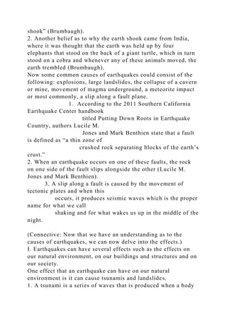 shook” (Brumbaugh).
2. Another belief as to why the earth shook came from India,
where it was thought that the earth was held up by four
elephants that stood on the back of a giant turtle, which in turn
stood on a cobra and whenever any of these animals moved, the
earth trembled (Brumbaugh).
Now some common causes of earthquakes could consist of the
following: explosions, large landslides, the collapse of a cavern
or mine, movement of magma underground, a meteorite impact
or most commonly, a slip along a fault plane.
1. According to the 2011 Southern California
Earthquake Center handbook
titled Putting Down Roots in Earthquake
Country, authors Lucile M.
Jones and Mark Benthien state that a fault
is defined as “a thin zone of
crushed rock separating blocks of the earth’s
crust.”
2. When an earthquake occurs on one of these faults, the rock
on one side of the fault slips alongside the other (Lucile M.
Jones and Mark Benthien).
3. A slip along a fault is caused by the movement of
tectonic plates and when this
occurs, it produces seismic waves which is the proper
name for what we call
shaking and for what wakes us up in the middle of the
night.
(Connective: Now that we have an understanding as to the
causes of earthquakes, we can now delve into the effects.)
I. Earthquakes can have several effects such as the effects on
our natural environment, on our buildings and structures and on
our society.
One effect that an earthquake can have on our natural
environment is it can cause tsunamis and landslides.
1. A tsunami is a series of waves that is produced when a body
 