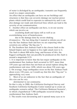 of water is dislodged by an earthquake; tsunamis can frequently
result in a major catastrophe.
An effect that an earthquake can have on our buildings and
structures is that they can severely damage our nuclear power
plants which could lead to exposure to radioactivity and it can
also damage our roads and electrical lines which can lead to the
severity of our communication.
C. Another effect an earthquake can have, is on our society
which can involve an
escalating death and injury toll as well as an
overwhelming wave of homelessness
due to the damage done by severe shaking.
(Connective: The last thing that I wanted to inform you all on
was the San Andreas fault and how we are expecting what
scientists are calling “the big one.”)
II. The Southern San Andreas Fault is the closest fault to the
Inland Empire and we happen to live right smack next to it.
The fault is about 800 miles long, and because of this, the
biggest earthquake that can possibly be produced on this fault is
around a magnitude 8.25.
1. It is important to know that the last major earthquake on the
southernmost San Andreas fault occurred in 1857, more than
159 years ago and there has not been an actual rupture along the
southernmost end since 1690, which was about 326 years ago.
2. On average, large earthquakes recur on the San Andreas Fault
about every 150 years, so I would say that this this “big one” is
approaching very soon.
3. Most of us are unknown to the fact that an earthquake of
this size can be very
detrimental to our community.
So that is why in 2008, the California Geological Survey and
Southern California Earthquake Center teamed up to create an
earthquake scenario called ‘The California Shakeout Scenario’,
in which a hypothetical 7.8M earthquake occurred along the
southernmost San Andreas fault.
3. The results were devastating and it opened many eyes as to
 
