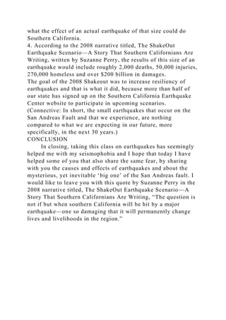what the effect of an actual earthquake of that size could do
Southern California.
4. According to the 2008 narrative titled, The ShakeOut
Earthquake Scenario—A Story That Southern Californians Are
Writing, written by Suzanne Perry, the results of this size of an
earthquake would include roughly 2,000 deaths, 50,000 injuries,
270,000 homeless and over $200 billion in damages.
The goal of the 2008 Shakeout was to increase resiliency of
earthquakes and that is what it did, because more than half of
our state has signed up on the Southern California Earthquake
Center website to participate in upcoming scenarios.
(Connective: In short, the small earthquakes that occur on the
San Andreas Fault and that we experience, are nothing
compared to what we are expecting in our future, more
specifically, in the next 30 years.)
CONCLUSION
In closing, taking this class on earthquakes has seemingly
helped me with my seismophobia and I hope that today I have
helped some of you that also share the same fear, by sharing
with you the causes and effects of earthquakes and about the
mysterious, yet inevitable ‘big one’ of the San Andreas fault. I
would like to leave you with this quote by Suzanne Perry in the
2008 narrative titled, The ShakeOut Earthquake Scenario—A
Story That Southern Californians Are Writing, “The question is
not if but when southern California will be hit by a major
earthquake—one so damaging that it will permanently change
lives and livelihoods in the region.”
 