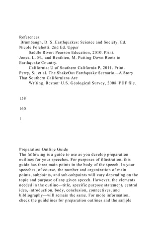 References
Brumbaugh, D. S. Earthquakes: Science and Society. Ed.
Nicole Folchetti. 2nd Ed. Upper
Saddle River: Pearson Education, 2010. Print.
Jones, L. M., and Benthien, M. Putting Down Roots in
Earthquake Country.
California: U of Southern California P, 2011. Print.
Perry, S., et al. The ShakeOut Earthquake Scenario—A Story
That Southern Californians Are
Writing. Reston: U.S. Geological Survey, 2008. PDF file.
158
160
1
Preparation Outline Guide
The following is a guide to use as you develop preparation
outlines for your speeches. For purposes of illustration, this
guide has three main points in the body of the speech. In your
speeches, of course, the number and organization of main
points, subpoints, and sub-subpoints will vary depending on the
topic and purpose of any given speech. However, the elements
needed in the outline—title, specific purpose statement, central
idea, introduction, body, conclusion, connectives, and
bibliography—will remain the same. For more information,
check the guidelines for preparation outlines and the sample
 